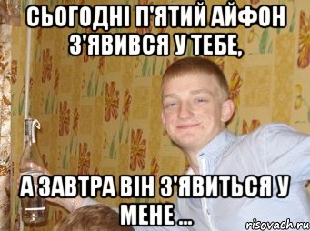 Сьогодні п'ятий айфон з'явився у тебе, а завтра він з'явиться у мене ...