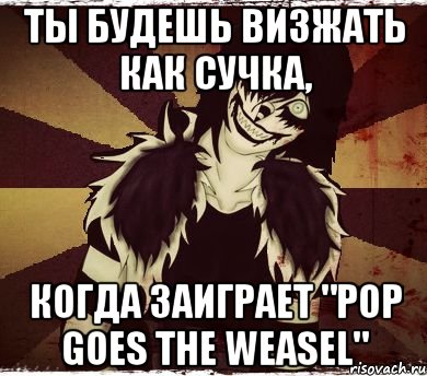 Ты будешь визжать как сучка, когда заиграет "Pop goes the Weasel"