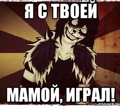 Я с твоей мамой, играл!