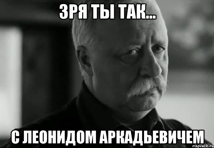 Зря ты так... С Леонидом аркадьевичем, Мем Не расстраивай Леонида Аркадьевича