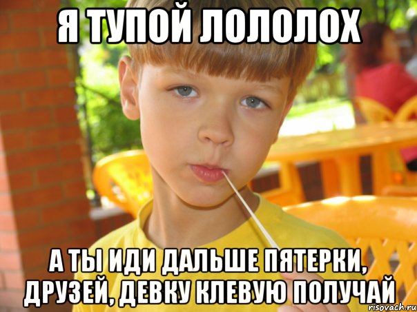 Я тупой лололох а ты иди дальше пятерки, друзей, девку клевую получай