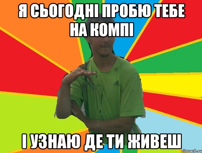 я сьогодні пробю тебе на компі і узнаю де ти живеш