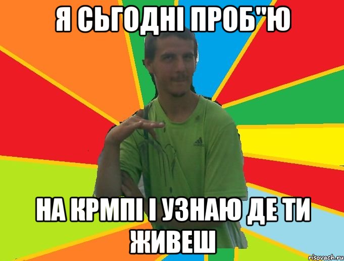 я сьгодні проб"ю на крмпі і узнаю де ти живеш