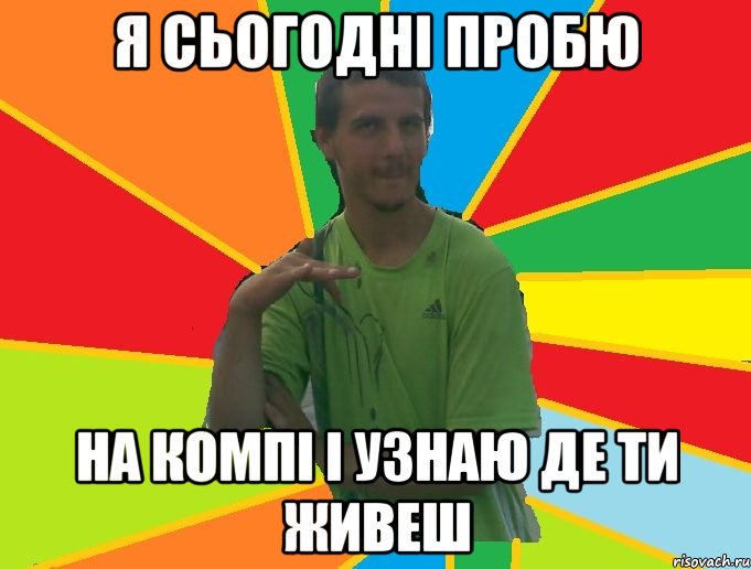 я сьогодні пробю на компі і узнаю де ти живеш