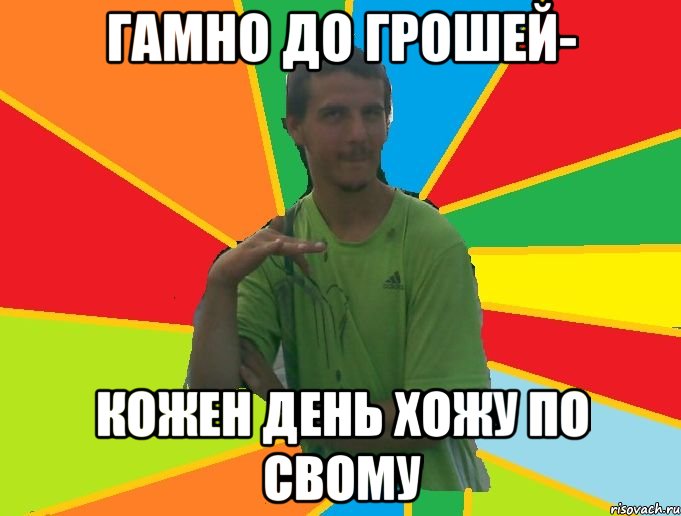 гамно до грошей- кожен день хожу по свому
