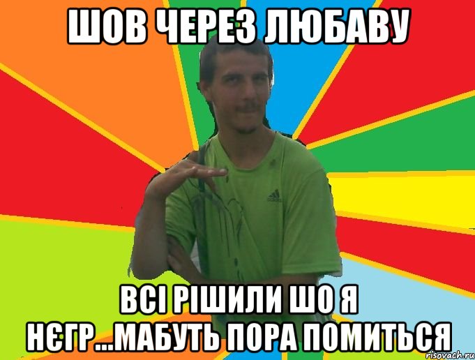 шов через любаву всі рішили шо я нєгр...мабуть пора помиться