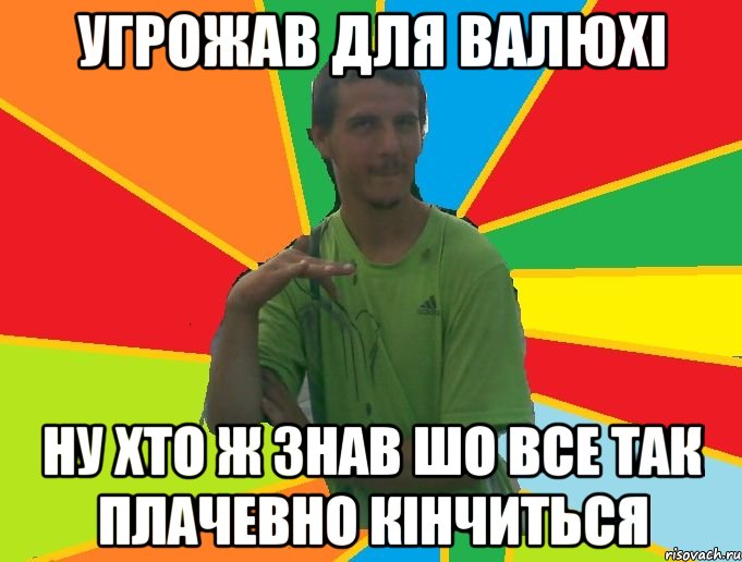 угрожав для Валюхі ну хто ж знав шо все так плачевно кінчиться