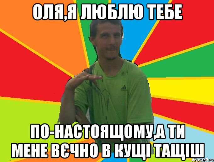 оля,я люблю тебе по-настоящому,а ти мене вєчно в кущі тащіш