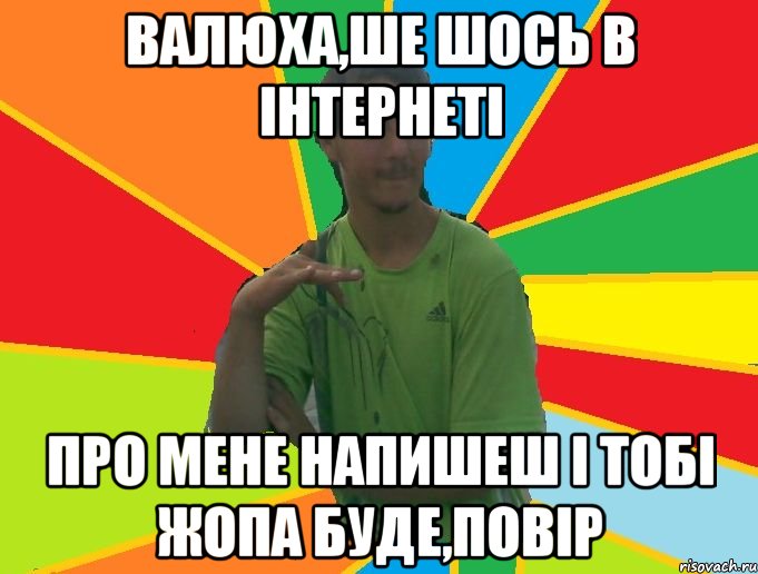 валюха,ше шось в інтернеті про мене напишеш і тобі жопа буде,повір