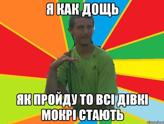 я как дощь як пройду то всі дівкі мокрі стають