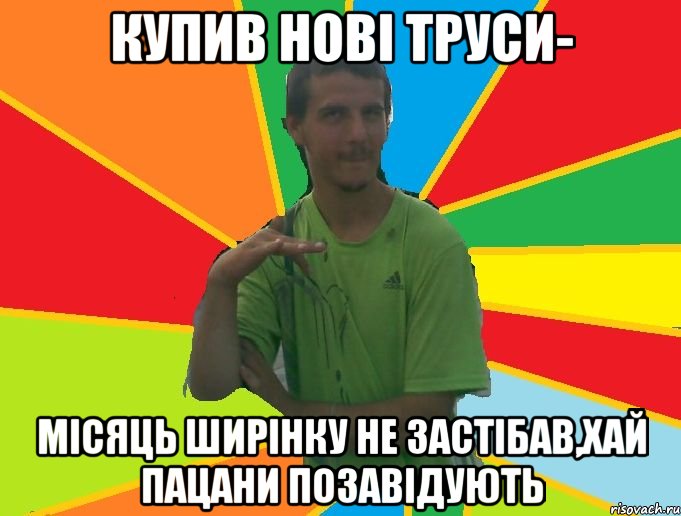 купив нові труси- місяць ширінку не застібав,хай пацани позавідують