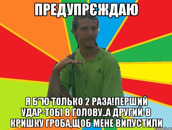 предупрєждаю я б"ю только 2 раза!перший удар-тобі в голову..а другий-в кришку гроба,щоб мене випустили