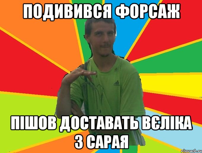 подивився форсаж пішов доставать вєліка з сарая