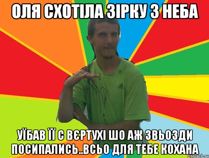 оля схотіла зірку з неба уїбав її с вєртухі шо аж звьозди посипались..всьо для тебе кохана