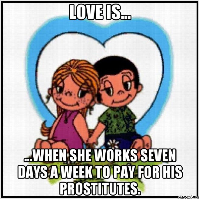 Love is... ...when she works seven days a week to pay for his prostitutes.