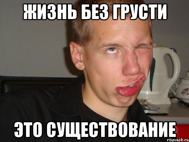 ЖИЗНЬ БЕЗ ГРУСТИ ЭТО СУЩЕСТВОВАНИЕ