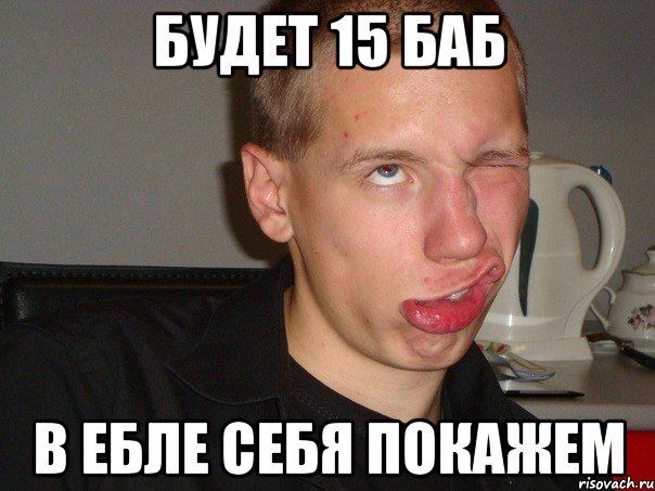 БУДЕТ 15 БАБ В ЕБЛЕ СЕБЯ ПОКАЖЕМ