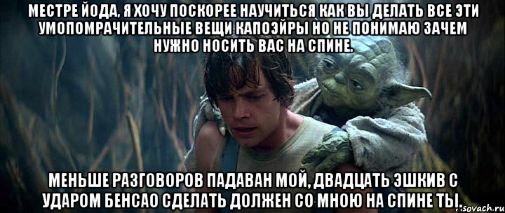 Местре Йода, я хочу поскорее научиться как Вы делать все эти умопомрачительные вещи капоэйры но не понимаю зачем нужно носить вас на спине. Меньше разговоров падаван мой, двадцать эшкив с ударом бенсао сделать должен со мною на спине ты.