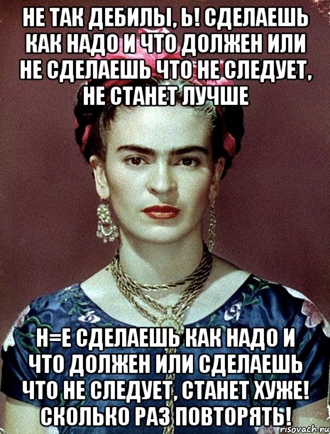 Не так дебилы, Ь! Сделаешь как надо и что должен или не сделаешь что не следует, не станет лучше Н=Е сделаешь как надо и что должен или сделаешь что не следует, станет хуже! Сколько раз повторять!