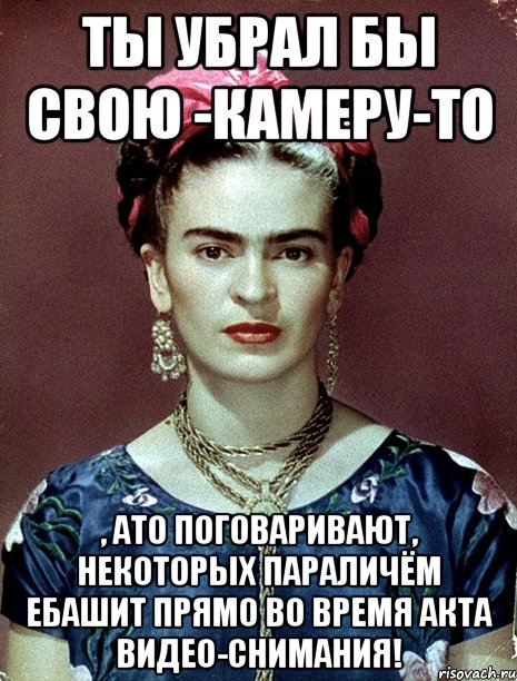 Ты убрал бы свою -камеру-то , АТО поговаривают, некоторых параличём ебашит прямо во время акта видео-снимания!