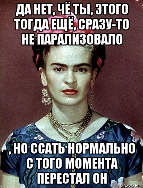 Да нет, чё ты, этого тогда ещё, сразу-то не парализовало , но ссать нормально с того момента перестал он
