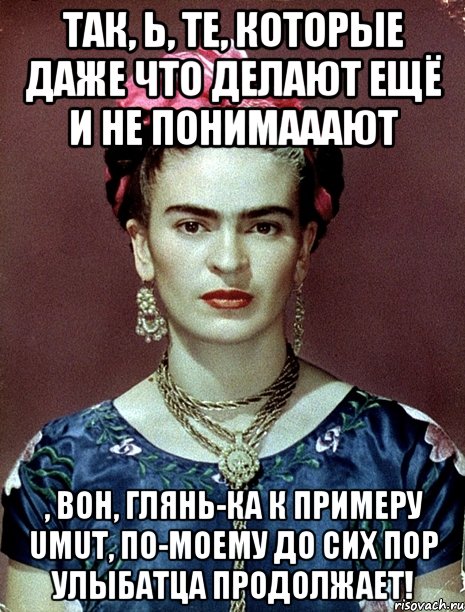 Так, Ь, те, которые даже что делают ещё и не понимааают , вон, глянь-ка к примеру Umut, по-моему до сих пор улыбатца продолжает!