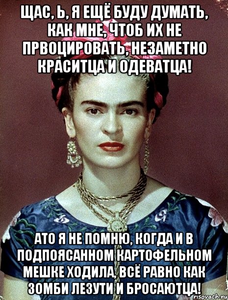 Щас, Ь, я ещё буду думать, как мне, чтоб их не првоцировать, незаметно краситца и одеватца! АТО я не помню, когда и в подпоясанном картофельном мешке ходила, всё равно как зомби лезути и бросаютца!