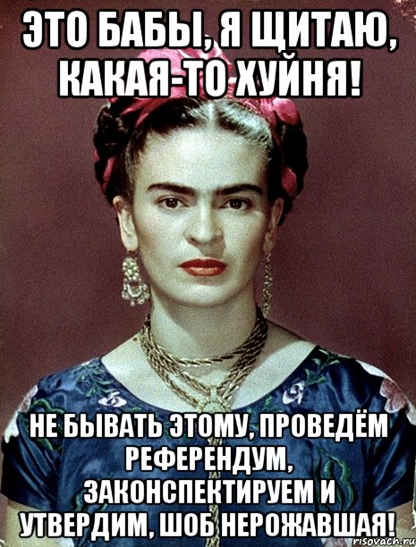 Это бабы, я щитаю, какая-то хуйня! Не бывать этому, проведём референдум, законспектируем и утвердим, шоб нерожавшая!