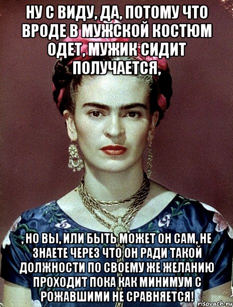 Ну с виду, да, потому что вроде в мужской костюм одет, мужик сидит получается, , но вы, или быть может он сам, не знаете через что он ради такой должности по своему же желанию проходит пока как минимум с рожавшими не сравняется!