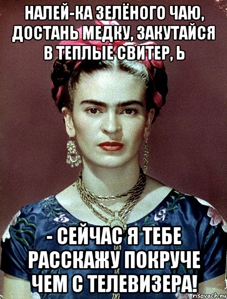 Налей-ка зелёного чаю, достань медку, закутайся в теплые свитер, Ь - сейчас я тебе расскажу покруче чем с телевизера!