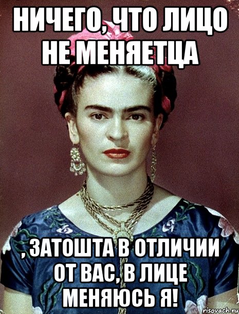 Ничего, что лицо не меняетца , затошта в отличии от вас, в лице меняюсь я!