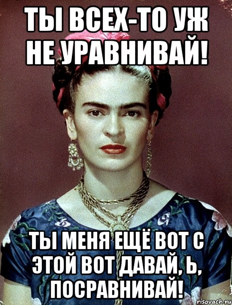 Ты всех-то уж не уравнивай! Ты меня ещё вот с этой вот давай, Ь, посравнивай!