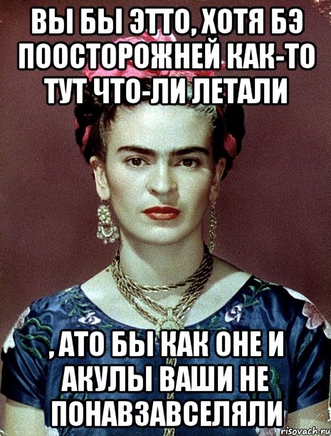 Вы бы этто, хотя бэ поосторожней как-то тут что-ли летали , ато бы как оне и акулы ваши не понавзавселяли