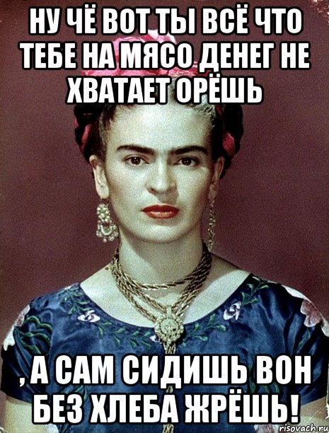 Ну чё вот ты всё что тебе на мясо денег не хватает орёшь , а сам сидишь вон без хлеба жрёшь!