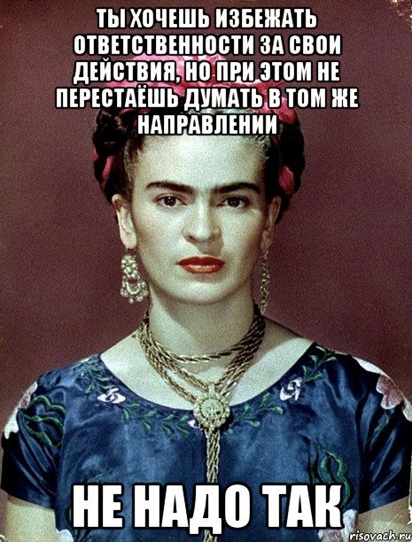 Ты хочешь избежать ответственности за свои действия, но при этом не перестаёшь думать в том же направлении не надо так