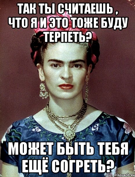 Так ты считаешь , что я и это тоже буду терпеть? Может быть тебя ещё согреть?