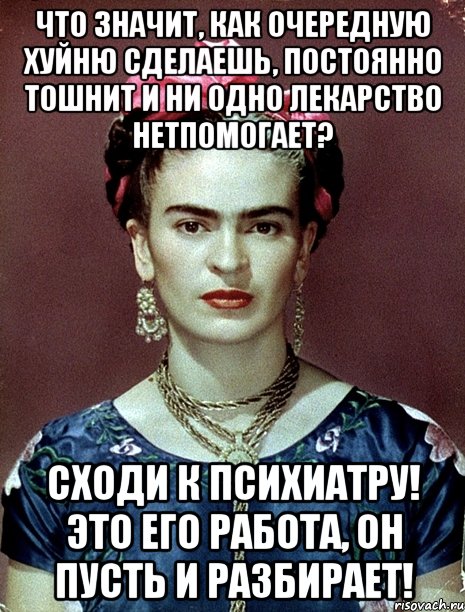 Что значит, как очередную хуйню сделаешь, постоянно тошнит и ни одно лекарство нетпомогает? Сходи к психиатру! Это его работа, он пусть и разбирает!