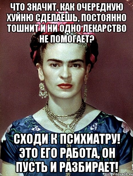 Что значит, как очередную хуйню сделаешь, постоянно тошнит и ни одно лекарство не помогает? Сходи к психиатру! Это его работа, он пусть и разбирает!