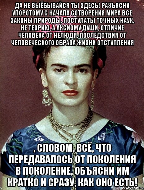 Да не выёбывайся ты здесь! Разъясни упоротому с начала сотворения мира все законы природы, постулаты точных наук, не теорию, а аксиому души, отличие человека от нелюдя, последствия от человеческого образа жизни отступления , словом, всё, что передавалось от поколения в поколение, объясни им кратко и сразу, как оно есть!