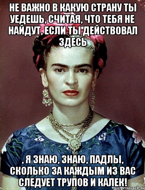 Не важно в какую страну ты уедешь, считая, что тебя не найдут, если ты действовал здесь , я знаю, знаю, падлы, сколько за каждым из вас следует трупов и калек!