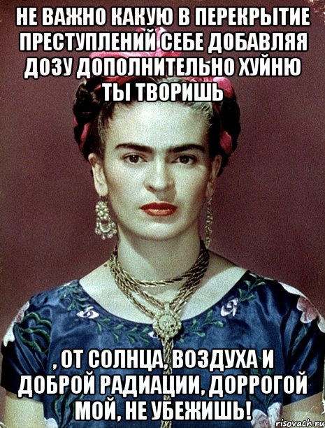 Не важно какую в перекрытие преступлений себе добавляя дозу дополнительно хуйню ты творишь , от солнца, воздуха и доброй радиации, доррогой мой, не убежишь!