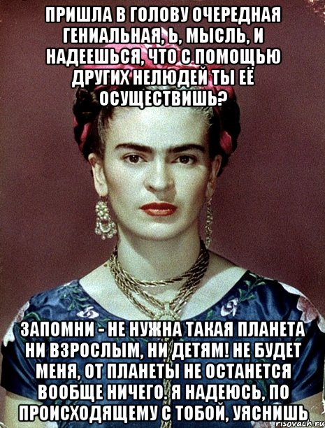 Пришла в голову очередная гениальная, Ь, мысль, и надеешься, что с помощью других нелюдей ты её осуществишь? Запомни - не нужна такая планета ни взрослым, ни детям! Не будет меня, от планеты не останется вообще ничего. Я надеюсь, по происходящему с тобой, уяснишь