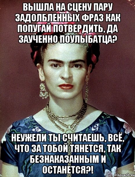 Вышла на сцену пару задолбленных фраз как попугай потвердить, да заученно поулыбатца? Неужели ты считаешь, всё, что за тобой тянется, так безнаказанным и останется?!