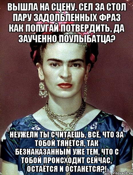 Вышла на сцену, сел за стол пару задолбленных фраз как попугай потвердить, да заученно поулыбатца? Неужели ты считаешь, всё, что за тобой тянется, так безнаказанным уже тем, что с тобой происходит сейчас, остаётся и останется?!