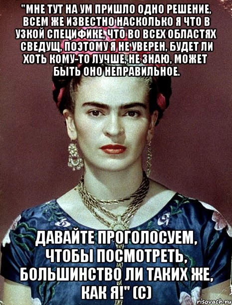 "Мне тут на ум пришло одно решение, всем же известно насколько я что в узкой специфике, что во всех областях сведущ, поэтому я не уверен, будет ли хоть кому-то лучше, не знаю, может быть оно неправильное. Давайте проголосуем, чтобы посмотреть, большинство ли таких же, как я!" (с), Мем Magdalena Carmen Frieda Kahlo Ca