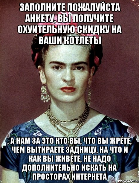 Заполните пожалуйста анкету, Вы получите охуительную скидку на ваши котлеты , а нам за это кто Вы, что Вы жрёте, чем вытираете задницу, на что и как Вы живёте, не надо дополнительно искать на просторах интернета, Мем Magdalena Carmen Frieda Kahlo Ca