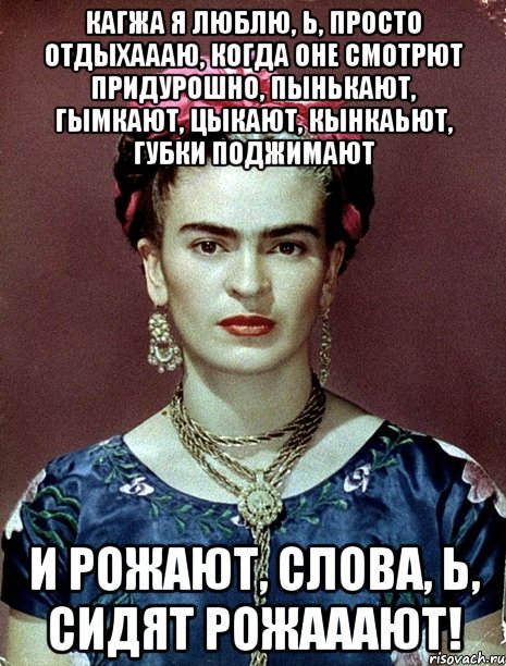 Кагжа я люблю, Ь, просто отдыхаааю, когда оне смотрют придурошно, пынькают, гымкают, цыкают, кынкаьют, губки поджимают и рожают, слова, Ь, сидят рожааают!, Мем Magdalena Carmen Frieda Kahlo Ca