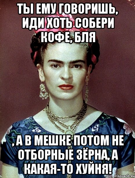 Ты ему говоришь, иди хоть собери кофе, бля , а в мешке потом не отборные зёрна, а какая-то хуйня!, Мем Magdalena Carmen Frieda Kahlo Ca