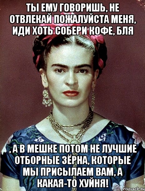 Ты ему говоришь, не отвлекай пожалуйста меня, иди хоть собери кофе, бля , а в мешке потом не лучшие отборные зёрна, которые мы присылаем вам, а какая-то хуйня!, Мем Magdalena Carmen Frieda Kahlo Ca