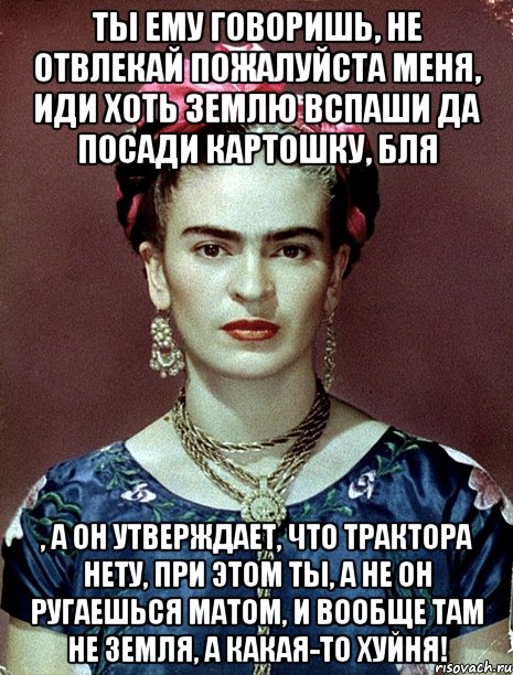 Ты ему говоришь, не отвлекай пожалуйста меня, иди хоть землю вспаши да посади картошку, бля , а он утверждает, что трактора нету, при этом ты, а не он ругаешься матом, и вообще там не земля, а какая-то хуйня!, Мем Magdalena Carmen Frieda Kahlo Ca
